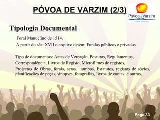 PÓVOA DE VARZIM (2/3) Tipologia Documental   Foral Manuelino de 1514. A partir do séc. XVII o arquivo detém: Fundos públicos e privados. Tipo de documentos: Actas de Vereação, Posturas, Regulamentos, Correspondência, Livros de Registo, Microfilmes de registos,  Projectos de Obras, forais, actas,  tombos, Estatutos, registos de sócios, planificações de peças, sinopses, fotografias, livros de contas, e outros. 