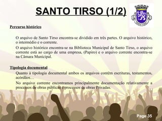 SANTO TIRSO (1/2) Percurso histórico O arquivo de Santo Tirso encontra-se dividido em três partes. O arquivo histórico, o intermédio e o corrente.  O arquivo histórico encontra-se na Biblioteca Municipal de Santo Tirso, o arquivo corrente está ao cargo de uma empresa, (Papiro) e o arquivo corrente encontra-se na Câmara Municipal.   Tipologia documental Quanto à tipologia documental ambos os arquivos contêm escrituras, testamentos, acórdãos… No arquivo corrente encontramos principalmente documentação relativamente a processos de obras públicas e processos de obras Privadas.  