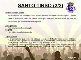 Instrumentos de acesso   Relativamente aos instrumentos de acesso   podemos encontrar um catálogo da Cultura, tanto na Biblioteca como no Museu Municipal, onde são referidos todos os tipos de documentos que incorporam estes arquivos. Casos práticos Não foi encontrada informação. PARAM Não foi encontrada informação. Organograma O Organograma que existe na Câmara Municipal de Santo Tirso apenas podemos visualizar, não é permitido fornecerem-nos o documento. Desta forma concluímos que o arquivo não se encontra referido em nenhuma parte. Desta forma temos apenas a informação que quem trabalha no arquivo corrente é apenas  uma funcionária , onde não possui qualquer tipo de formação na área.  SANTO TIRSO (2/2) 