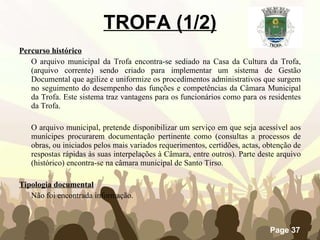 TROFA (1/2) Percurso histórico O arquivo municipal da Trofa encontra-se sediado na Casa da Cultura da Trofa, (arquivo corrente) sendo criado para implementar um sistema de Gestão Documental que agilize e uniformize os procedimentos administrativos que surgem no seguimento do desempenho das funções e competências da Câmara Municipal da Trofa. Este sistema traz vantagens para os funcionários como para os residentes da Trofa. O arquivo municipal, pretende disponibilizar um serviço em que seja acessível aos munícipes procurarem documentação pertinente como (consultas a processos de obras, ou iniciados pelos mais variados requerimentos, certidões, actas, obtenção de respostas rápidas às suas interpelações à Câmara, entre outros). Parte deste arquivo (histórico) encontra-se na câmara municipal de Santo Tirso. Tipologia documental Não foi encontrada informação. 