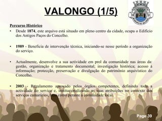 VALONGO (1/5) Percurso Histórico Desde  1874 , este arquivo está situado em pleno centro da cidade, ocupa o Edifício dos Antigos Paços do Concelho. 1989  - Beneficia de intervenção técnica, iniciando-se nesse período a organização do serviço. Actualmente, desenvolve a sua actividade em prol da comunidade nas áreas da: gestão, organização e tratamento documental; investigação histórica; acesso à informação; protecção, preservação e divulgação do património arquivístico do Concelho. 2003  - Regulamento aprovado pelos órgãos competentes, definindo toda a actividade do serviço e, institucionalizando as suas atribuições no contexto dos serviços camarários, bem como perante a comunidade local. 