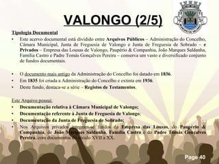 Tipologia Documental   Este acervo documental está dividido entre  Arquivos Públicos  – Administração do Concelho, Câmara Municipal, Junta de Freguesia de Valongo e Junta de Freguesia de Sobrado –  e Privados  – Empresa das Lousas de Valongo, Paupério & Companhia, João Marques Saldanha, Família Castro e Padre Tomás Gonçalves Pereira – conserva um vasto e diversificado conjunto de fundos documentais. O  documento mais antigo  da Administração do Concelho foi datado em  1836 . Em  1835  foi criada a Administração do Concelho e extinta em  1936 . Deste fundo, destaca-se a série –  Registos de Testamentos . Este Arquivo possui: Documentação relativa à Câmara Municipal de Valongo; Documentação referente à Junta de Freguesia de Valongo ;   Documentação da Junta de Freguesia de Sobrado;   Nos Arquivos privados integram-se fundos da  Empresa das Lousas , do  Paupério & Companhia , de  João Marques Saldanha ,  Família Castro  e do  Padre Tomás Gonçalves Pereira , com documentos do século XVII a XX. VALONGO (2/5) 