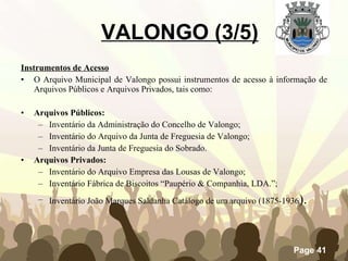 Instrumentos de Acesso O Arquivo Municipal de Valongo possui instrumentos de acesso à informação de Arquivos Públicos e Arquivos Privados, tais como: Arquivos Públicos: Inventário da Administração do Concelho de Valongo; Inventário do Arquivo da Junta de Freguesia de Valongo; Inventário da Junta de Freguesia do Sobrado. Arquivos Privados: Inventário do Arquivo Empresa das Lousas de Valongo; Inventário Fábrica de Biscoitos “Paupério & Companhia, LDA.”; Inventário João Marques Saldanha Catálogo de um arquivo (1875-1936 ). VALONGO (3/5) 