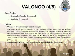 Casos Práticos Requisição/Consulta Documental; Avaliação Documental. PARAM O Arquivo procurou sempre a modernização. A Câmara Municipal de Valongo, como estava decidida a transformar os Antigos Paços do Concelho num espaço também destinado ao Arquivo Histórico, procurou executar uma necessária renovação das suas estruturas e equipamentos, através de uma candidatura efectuada em 1999, ao  PARAM . Com a sua inauguração em 2001, iniciou-se uma nova fase na comunicação desta instituição com o público em geral. A adesão ao PARAM refere-se somente à instalação física do Arquivo . VALONGO (4/5) 