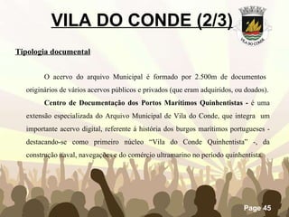 VILA DO CONDE (2/3)   Tipologia documental O acervo do arquivo Municipal é formado por 2.500m de documentos  originários de vários acervos públicos e privados (que eram adquiridos, ou doados). Centro de Documentação dos Portos Marítimos Quinhentistas -  é uma extensão especializada do Arquivo Municipal de Vila do Conde, que integra  um importante acervo digital, referente á história dos burgos marítimos portugueses - destacando-se como primeiro núcleo “Vila do Conde Quinhentista” -, da construção naval, navegações e do comércio ultramarino no período quinhentista. 
