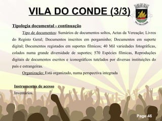 VILA DO CONDE (3/3)   Tipologia documental - continuação Tipo de documentos : Sumários de documentos soltos, Actas da Vereação; Livros do Registo Geral; Documentos inscritos em pergaminho; Documentos em suporte digital; Documentos registados em suportes fílmicos; 40 Mil variedades fotográficas, colados numa grande diversidade de suportes; 570 Espécies fílmicas, Reproduções digitais de documentos escritos e iconográficos tutelados por diversas instituições do país e estrangeiras. Organização:  Está organizado, numa perspectiva integrada Instrumentos de acesso Inventários. 