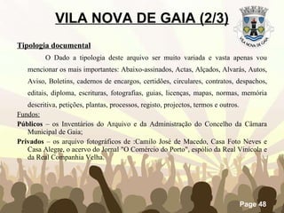 VILA NOVA DE GAIA (2/3) Tipologia documental O Dado a tipologia deste arquivo ser muito variada e vasta apenas vou mencionar os mais importantes: Abaixo-assinados, Actas, Alçados, Alvarás, Autos, Aviso, Boletins, cadernos de encargos, certidões, circulares, contratos, despachos, editais, diploma, escrituras, fotografias, guias, licenças, mapas, normas, memória descritiva, petições, plantas, processos, registo, projectos, termos e outros. Fundos: Públicos  – os Inventários do Arquivo e da Administração do Concelho da Câmara Municipal de Gaia; Privados  – os arquivo fotográficos de :Camilo José de Macedo, Casa Foto Neves e Casa Alegre, o acervo do Jornal "O Comércio do Porto", espólio da Real Vinícola e da Real Companhia Velha. 