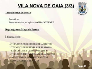 VILA NOVA DE GAIA (3/3) Instrumentos de acesso Inventários Pesquisa on-line, na aplicação GISAINTERNET Organograma/Mapa de Pessoal É formado por:  4 TÉCNICOS SUPERIORES DE ARQUIVO  2 TÉCNICOS SUPERIORES DE HISTÓRIA 1 ESPECIALISTA DE INFORMÁTICA 3 TÉCNICOS PROFISSIONAIS DE ARQUIVO  4 ASSISTENTES ADMINISTRATIVOS 2 APOIO ADMINISTRATIVO . 