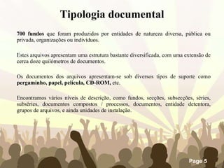 700 fundos  que foram produzidos por entidades de natureza diversa, pública ou privada, organizações ou indivíduos.  Estes arquivos apresentam uma estrutura bastante diversificada, com uma extensão de cerca doze quilómetros de documentos.  Os documentos dos arquivos apresentam-se sob diversos tipos de suporte como  pergaminho, papel, película, CD-ROM,  etc.  Encontramos vários níveis de descrição, como fundos, secções, subsecções, séries, subséries, documentos compostos / processos, documentos, entidade detentora, grupos de arquivos, e ainda unidades de instalação. Tipologia documental 