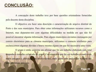 CONCLUSÃO: A concepção deste trabalho teve por base questões orientadoras fornecidas pelo docente desta disciplina.  O objectivo era fazer uma descrição e caracterização do arquivo distrital do Porto e dos seus municípios. Para obter estas informações utilizamos recursos como a Internet, mas deparamo-nos com algumas dificuldades na medida em que não foi possível encontrar alguma informação. Para alguns municípios enviamos mensagens por correio electrónico para as câmaras municipais, utilizamos o contacto telefónico para esclarecermos algumas dúvidas e houve mesmo alguns em que foi necessária uma visita. O grupo é então unânime em afirmar que foi um trabalho elaborado com total empenho e trabalho esforçado de grupo. Consideramos que foi um trabalho exaustivo de muita pesquisa e dedicação das intervenientes, onde quem sabe poderá ser bastante útil para um futuro próximo. 