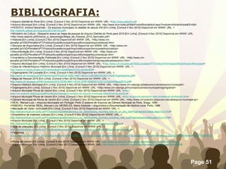 BIBLIOGRAFIA: Arquivo distrital do Porto  [Em Linha]. [Consult 2 Nov 2010] Disponível em WWW: URL: < http://www.adporto.pt > Arquivo Municipal [Em Linha]. [Consult 2 Nov 2010] Disponível em WWW: URL: http://www.mun-trofa.pt/Site/Frontoffice/default.aspx?module=Article/Article&ID=92 > PEIXOTO, António Maranhão  - Os arquivos municipais no dealbar do século XXI  [Em Linha]. [Consult 4 Nov 2010] Disponível em WWW: URL: < http://badinfo.apbad.pt/Congresso9/COM103.pdf > Ministério da Cultura  - Despacho anexo ao mapa de pessoal do Arquivo Distrital do Porto para 2010  [Em Linha]. [Consult 4 Nov 2010] Disponível em WWW: URL: <http://www.adporto.pt/ficheiros_a_descarregar/Mapa_de_Pessoal_2010_Aprovado.pdf> Historial  [Em Linha]. [Consult 2 Nov 2010] Disponível em WWW: URL: <http://www.cm-penafiel.pt/VSD/Penafiel/vPT/Publica/AccaoMunicipal/ArquivoMunicipal/arquivohistorial.htm> Serviços de Arquivística  [Em Linha]. [Consult 2 Nov 2010] Disponível em WWW: URL: <http://www.cm-penafiel.pt/VSD/Penafiel/vPT/Publica/AccaoMunicipal/ArquivoMunicipal/ServiçosdeArquivistica/> Documentação  [Em Linha]. [Consult 2 Nov 2010] Disponível em WWW: URL: <http://www.cm-penafiel.pt/VSD/Penafiel/vPT/Publica/AccaoMunicipal/ArquivoMunicipal/documentacao.htm> Inventários e Documentação Publicada  [Em Linha]. [Consult 2 Nov 2010] Disponível em WWW: URL: <http://www.cm-penafiel.pt/VSD/Penafiel/vPT/Publica/AccaoMunicipal/ArquivoMunicipal/inventariospublicadosarqmun.htm> Arquivo Municipal  [Em Linha]. [Consult 2 Nov 2010] Disponível em WWW: URL: < http://www.cm-lousada.pt/VSD/Lousada/vPT/Publica/InformacaoOficial/ArquivoMunicipal/ > Casa do Infante/Arquivo Histórico Municipal  [Em Linha]. [Consult 2 Nov 2010] Disponível em WWW: URL: < http://www.cm-porto.pt/gen.pl?p=stories&op=view&fokey=cmp.stories/620 > Organograma CM Lousada  [Em Linha]. [Consult 4 Nov 2010] Disponível em WWW: URL: < http://www.cm-lousada.pt/NR/rdonlyres/DFE52E0A-506E-49A1-8E24-C2B395678C0D/17448/Organigrama.pdf > Mapa de Pessoal 2010  [Em Linha]. [Consult 4 Nov 2010] Disponível em WWW: URL: < http://www.cm-lousada.pt/NR/rdonlyres/2D470D95-99A1-4C5A-976F-055E931C2C12/32244/Mapa2010.pdf > Arquivo Histórico Municipal  [Em Linha]. [Consult 4 Nov 2010] Disponível em WWW: URL: <http://www.cm-valongo.pt/pelouros/cultura/arquivo-municipal/> Organigrama  [Em Linha]. [Consult 2 Nov 2010] Disponível em WWW: URL: <http://www.cm-valongo.pt/municipio/camara-municipal/organigrama/> Arquivo Municipal Póvoa de Varzim  [Em Linha]. [Consult 2 Nov 2010] Disponível em WWW: URL: < http:// www.cm-pvarzim.pt/groups/staff/conteudo/noticias/inventario-do-arquivo-municipal-disponivel-ao-publico > Arquivo Municipal Póvoa de Varzim  [Em Linha]. [Consult 2 Nov 2010] Disponível em WWW: URL: < http://arquivomunpvarzim.web.simplesnet.pt/Historia.htm > Câmara Municipal da Póvoa de Varzim  [Em Linha]. [Consult 2 Nov 2010] Disponível em WWW: URL: <http://www.cm-pvarzim.pt/povoa-cultural/arquivo-municipal-pv> REAL, Manuel Luís –  Arquivos Municipais em Portugal: Porto O sistema de Arquivos da Câmara Municipal do Porto . Braga, 1996. RIBEIRO, Fernanda; REAL, Manuel Luís; MEIRELES, Maria Adelaide –  Arquivística e Documentação de História Local . Porto, 1986 Marcação de Visita / Actividade  [Em Linha]. [Consult 5 Nov 2010] Disponível em WWW: URL: < http://balcaovirtual.cm-porto.pt/PT/cidadaos/guiatematico/cul_tur_dpt/arqs/arq_mun/arq_hist/vst_ori_arq_hist/Paginas/actividade.aspx?Lic=703 > Empréstimo de materiais culturais  [Em Linha]. [Consult 5 Nov 2010] Disponível em WWW: URL: < http://balcaovirtual.cm-porto.pt/PT/cidadaos/guiatematico/cul_tur_dpt/arqs/arq_mun/arq_hist/emp_mat_cult/Paginas/actividade.aspx?Lic=1276 > Arquivo Municipal  [Em Linha]. [Consult 2 Nov 2010] Disponível em WWW: URL: < http://balcaovirtual.cm-porto.pt/PT/cultura/arquivos/arquivomunicipal/Paginas/arquivomunicipal.aspx > Guia de colecções  [Em Linha]. [Consult 2 Nov 2010] Disponível em WWW: URL: < http://balcaovirtual.cm-porto.pt/PT/cultura/arquivos/arquivomunicipal/coleccoes/Paginas/guiacoleccoes.aspx > Felgueiras   [Em Linha]. [Consult 6 Nov 2010] Disponível em WWW: URL: <http://www.google.pt/imgres?imgurl=http://4.bp.blogspot.com/_bb1mP48ossc/S6vnjC5OGWI/AAAAAAAATFM/REFiz5iUAgY/s1600/FLG1.gif&imgrefurl=http://turbogal.blogspot.com/2010/03/comunicado-camara-municipal-de.html&usg=__TmM7-Sj5NFC8j_5KkP1P23HD7FU=&h=433&w=368&sz=52&hl=pt-pt&start=1&zoom=1&tbnid=O4yYGhRvsQkH8M:&tbnh=126&tbnw=107&prev=/images%3Fq%3Dcamara%2Bmunicipal%2Bde%2Bfelgueiras%26um%3D1%26hl%3Dpt-pt%26sa%3DN%26biw%3D1366%26bih%3D667%26tbs%3Disch:1&um=1&itbs=1 > Póvoa de Varzim  [Em Linha]. [Consult 6 Nov 2010] Disponível em WWW: URL:  http://www.cm-pvarzim.pt/cidades-geminadas/as-cidades-geminadas/ Arquivo Municipal  [Em Linha]. [Consult 2 Nov 2010] Disponível em WWW: URL:  http://www.cm-viladoconde.pt/PageGen.aspx?WMCM_PaginaId=29008 