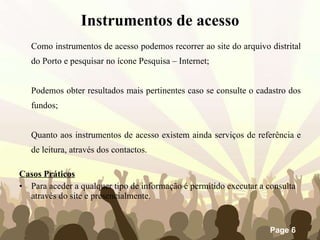 Como instrumentos de acesso podemos recorrer ao site do arquivo distrital do Porto e pesquisar no ícone Pesquisa – Internet;  Podemos obter resultados mais pertinentes caso se consulte o cadastro dos fundos; Quanto aos instrumentos de acesso existem ainda serviços de referência e de leitura, através dos contactos. Casos Práticos Para aceder a qualquer tipo de informação é permitido executar a consulta através do site e presencialmente. Instrumentos de acesso 