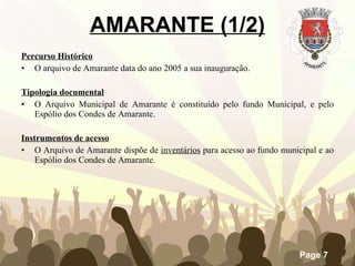 AMARANTE (1/2) Percurso Histórico O arquivo de Amarante data do ano 2005 a sua inauguração.   Tipologia documental O Arquivo Municipal de Amarante é constituído pelo fundo Municipal, e pelo Espólio dos Condes de Amarante. Instrumentos de acesso O Arquivo de Amarante dispõe de  inventários  para acesso ao fundo municipal e ao Espólio dos Condes de Amarante.   
