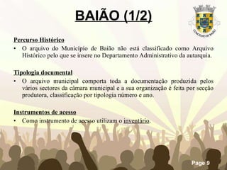 BAIÃO (1/2) Percurso Histórico O arquivo do Município de Baião não está classificado como Arquivo Histórico pelo que se insere no Departamento Administrativo da autarquia. Tipologia documental O arquivo municipal comporta toda a documentação produzida pelos vários sectores da câmara municipal e a sua organização é feita por secção produtora, classificação por tipologia número e ano. Instrumentos de acesso Como instrumento de acesso utilizam o  inventário . 
