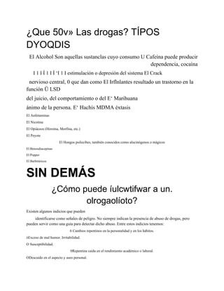 ¿Que 50v» Las drogas? TÍPOS
DYOQDIS
  El Alcohol Son aquellas sustanclas cuyo consumo U Cafeína puede producir
                                                     dependencia, cocaína
     I 1 I Í 1 I Í ‘I 1 I estimulación o depresión del sistema El Crack
 nervioso central, 0 que dan como El Irflnlantes resultado un trastorno en la
función Ü LSD
del juicio, del comportamiento o del E‘ Marihuana
ánimo de la persona. E‘ Hachís MDMA éxtasis
El Anfetaminas
El Nicotina
El Opiáceos (Heroína, Morfina, etc.)
El Peyote
                     El Hongos psilocibes, también conocidos como alucinógenos o mágicos
El Benzodiacepinas
El Popper
El Barbitúricos



SIN DEMÁS
                  ¿Cómo puede íulcwtifwar a un.
                         olrogaolíoto?
Existen algunos indicios que pueden
     identificarse como señales de peligro. No siempre indican la presencia de abuso de drogas, pero
pueden servir como una guía para detectar dicho abuso. Entre estos indicios tenemos:
                             6 Cambios repentinos en la personalidad y en los hábitos.
óExceso de mal humor. Irritabilidad.
O Susceptibilidad.
                             0Repentina caída en el rendimiento académico o laboral.
ODescuido en el aspecto y aseo personal.
 