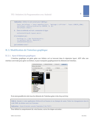 TP2  :  Initiation  à  la  Programmation  avec  Android                                                                       9              
                                                                                                                                                                     
           
                 Indication  :  Utiliser  le  code  suivant  pour  l’affichage  :  
                       Toast helloToast = Toast.makeText(this, "message à afficher", Toast.LENGTH_LONG);
                       helloToast.setGravity(Gravity.CENTER, 0, 0);
                       helloToast.show();

                3.     Dans  la  méthode  onCreate,  commenter  la  ligne    
                       setContentView(R.layout.main);      

                        et  la  remplacer  par  :  
                       TextView tv = new TextView(this);
                       tv.setText("Hello, Android");
                       setContentView(tv);

                        que  constatez-­‐‑vous  ?  


II.  2. Modification  de  l’interface  graphique  

II.  2.  1.   Ajout  d’éléments  graphiques  
         L’interface   graphique   est   gérée   grâce   aux   fichiers   xml   se   trouvant   dans   le   répertoire   layout.   ADT   offre   une  
interface  conviviale  pour  gérer  ces  fichiers,  et  pour  manipuler  graphiquement  les  éléments  de  l’interface.  




                                                                                                                         

         Il  est  ainsi  possible  de  créer  tous  les  éléments  de  l’interface  grâce  à  des  drag-­‐‑and-­‐‑drop.  


          TAF-­‐‑4  :  Ajouter  à  votre  application  Helloworld  un  bouton  et  un  champs  de  saisie.  Noter  les  changements  dans  le  
          code  XML  du  fichier  main.xml.  Exécuter.  
          Indication  :  Avant  d’exécuter,  annuler  l’opération  3/  du  TAF-­‐‑3.  

         Pour  définir  le  comportement  de  votre  bouton,  suivez  les  étapes  suivantes  :  



         MME.  LILIA  SFAXI                                                                                                                          2011/2012  
 
