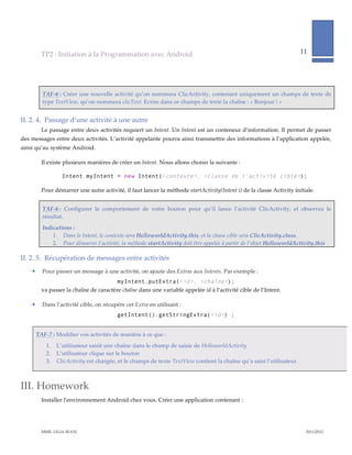 TP2  :  Initiation  à  la  Programmation  avec  Android                                                                          11     
                                                                                                                                                                          
             
             

            TAF-­‐‑6  :  Créer  une  nouvelle  activité  qu’on  nommera  ClicActivity,  contenant  uniquement  un  champs  de  texte  de  
            type  TextView,  qu’on  nommera  clicText.  Ecrire  dans  ce  champs  de  texte  la  chaîne  :  «  Bonjour  !  »  


II.  2.  4.   Passage  d’une  activité  à  une  autre  
           Le  passage  entre  deux  activités  requiert  un  Intent.  Un  Intent  est  un  conteneur  d’information.  Il  permet  de  passer  
des  messages  entre  deux  activités.  L’activité  appelante  pourra  ainsi  transmettre  des  informations  à  l’application  appelée,  
ainsi  qu’au  système  Android.    

           Il  existe  plusieurs  manières  de  créer  un  Intent.  Nous  allons  choisir  la  suivante  :  

                       Intent myIntent = new Intent(<contexte>, <classe de l’activité cible>);

           Pour  démarrer  une  autre  activité,  il  faut  lancer  la  méthode  startActivity(Intent  i)  de  la  classe  Activity  initiale.    


            TAF-­‐‑6  :   Configurer   le   comportement   de   votre   bouton   pour   qu’il   lance   l’activité   ClicActivity,   et   observez   le  
            résultat.  
            Indications  :    
                1. Dans  le  Intent,  le  contexte  sera  HelloworldActivity.this,  et  la  classe  cible  sera  ClicActivity.class.  
                2. Pour  démarrer  l’activité,  la  méthode  startActivity  doit  être  appelée  à  partir  de  l’objet  HelloworldActivity.this  

II.  2.  5.   Récupération  de  messages  entre  activités  
           Pour  passer  un  message  à  une  activité,  on  ajoute  des  Extras  aux  Intents.  Par  exemple  :  
                                               myIntent.putExtra(<id>, <chaîne>);
           va  passer  la  chaîne  de  caractère  chaîne  dans  une  variable  appelée  id  à  l’activité  cible  de  l’Intent.    

           Dans  l’activité  cible,  on  récupère  cet  Extra  en  utilisant  :  
                                                  getIntent().getStringExtra(<id>) ;


         TAF-­‐‑7  :  Modifier  vos  activités  de  manière  à  ce  que  :  
                1.   L’utilisateur  saisit  une  chaîne  dans  le  champ  de  saisie  de  HelloworldActivity  
                2.   L’utilisateur  clique  sur  le  bouton  
                3.   ClicActivity  est  chargée,  et  le  champs  de  texte  TextView  contient  la  chaîne  qu’a  saisi  l’utilisateur.    



III. Homework  
           Installer  l'ʹenvironnement  Android  chez  vous.  Créer  une  application  contenant  :  




           MME.  LILIA  SFAXI                                                                                                                             2011/2012  
 