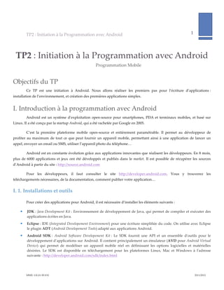 TP2  :  Initiation  à  la  Programmation  avec  Android                                                                                1              
                                                                                                                                                                               
            


  TP2  :  Initiation  à  la  Programmation  avec  Android  
                                                                   Programmation  Mobile  


Objectifs  du  TP  
          Ce   TP   est   une   initiation   à   Android.   Nous   allons   réaliser   les   premiers   pas   pour   l’écriture   d’applications  :  
installation  de  l’environnement,  et  création  des  premières  applications  simples.  


I. Introduction  à  la  programmation  avec  Android  
          Android   est   un   système   d’exploitation   open-­‐‑source   pour   smartphones,   PDA   et   terminaux   mobiles,   et   basé   sur  
Linux.  Il  a  été  conçu  par  la  startup  Android,  qui  a  été  rachetée  par  Google  en  2005.    

          C’est   la   première   plateforme   mobile   open-­‐‑source   et   entièrement   paramétrable.   Il   permet   au   développeur   de  
profiter   au   maximum   de   tout   ce   que   peut   fournir   un   appareil   mobile,   permettant   ainsi   à   une   application   de   lancer   un  
appel,  envoyer  un  email  ou  SMS,  utiliser  l’appareil  photo  du  téléphone…  

          Android  est  en  constante  évolution  grâce  aux  applications  innovantes  que  réalisent  les  développeurs.  En  8  mois,  
plus   de   6000   applications   et   jeux   ont   été   développés   et   publiés   dans   le   market.   Il   est   possible   de   récupérer   les   sources  
d’Android  à  partir  du  site  :  http://source.android.com  

          Pour   les   développeurs,   il   faut   consulter   le   site   http://developer.android.com.   Vous   y   trouverez   les  
téléchargements  nécessaires,  de  la  documentation,  comment  publier  votre  application…  


I.  1. Installations  et  outils  

          Pour  créer  des  applications  pour  Android,  il  est  nécessaire  d’installer  les  éléments  suivants  :  

          JDK  :  Java  Development  Kit  :  Environnement  de  développement  de  Java,  qui  permet  de  compiler  et  exécuter  des  
           applications  écrites  en  Java.  
          Eclipse  :  IDE  (Integrated  Developement  Environment)  pour  une  écriture  simplifiée  du  code.  On  utilise  avec  Eclipse  
           le  plugin  ADT  (Android  Developement  Tools)  adapté  aux  applications  Android.  
          Android   SDK  :   Android   Software   Developement   Kit  :   Le   SDK   fournit   une   API   et   un   ensemble   d’outils   pour   le  
           développement  d’applications  sur  Android.  Il  contient  principalement  un  émulateur  (AVD  pour  Android  Virtual  
           Device)   qui   permet   de   modéliser   un   appareil   mobile   réel   en   définissant   les   options   logicielles   et   matérielles  
           désirées.   Le   SDK   est   disponible   en   téléchargement   pour   les   plateformes   Linux,   Mac   et   Windows   à   l'ʹadresse  
           suivante  :  http://developer.android.com/sdk/index.html    




          MME.  LILIA  SFAXI                                                                                                                                   2011/2012  
 