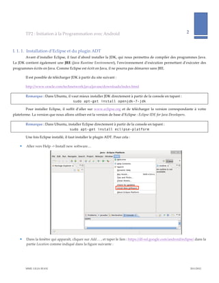 TP2  :  Initiation  à  la  Programmation  avec  Android                                                                             2              
                                                                                                                                                                            
            

I.  1.  1.   Installation  d’Eclipse  et  du  plugin  ADT  
          Avant  d’installer  Eclipse,  il  faut  d’abord  installer  la  JDK,  qui  nous  permettra  de  compiler  des  programmes  Java.  
La  JDK  contient  également  une  JRE  (Java  Runtime  Environment),  l’environnement  d’exécution  permettant  d’exécuter  des  
programmes  écrits  en  Java.  Comme  Eclipse  est  écrit  en  Java,  il  ne  pourra  pas  démarrer  sans  JRE.    

          Il  est  possible  de  télécharger  JDK  à  partir  du  site  suivant  :    

          http://www.oracle.com/technetwork/java/javase/downloads/index.html  

          Remarque  :  Dans  Ubuntu,  il  vaut  mieux  installer  JDK  directement  à  partir  de  la  console  en  tapant  :  
                                           sudo apt-get install openjdk-7-jdk

          Pour   installer   Eclipse,   il   suffit   d’aller   sur   www.eclipse.org   et   de   télécharger   la   version   correspondante   à   votre  
plateforme.  La  version  que  nous  allons  utiliser  est  la  version  de  base  d’Eclipse  :  Eclipse  IDE  for  Java  Developers.    

          Remarque  :  Dans  Ubuntu,  installer  Eclipse  directement  à  partir  de  la  console  en  tapant  :  
                                       sudo apt-get install eclipse-platform

          Une  fois  Eclipse  installé,  il  faut  installer  le  plugin  ADT.  Pour  cela  :  

          Aller  vers  Help  -­‐‑>  Install  new  software…  




                                                                                                                                         
          Dans  la  fenêtre  qui  apparaît,  cliquer  sur  Add…  ,  et  taper  le  lien  :  https://dl-­‐‑ssl.google.com/android/eclipse/  dans  la  
           partie  Location  comme  indiqué  dans  la  figure  suivante  :  




          MME.  LILIA  SFAXI                                                                                                                                2011/2012  
 