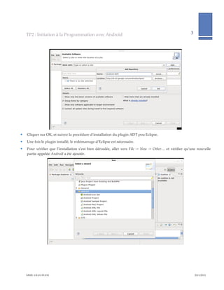 TP2  :  Initiation  à  la  Programmation  avec  Android                                                                                        3              
                                                                                                                                                                                 
      




                                                                                                                                         
    Cliquer  sur  OK,  et  suivez  la  procédure  d’installation  du  plugin  ADT  pou  Eclipse.  
    Une  fois  le  plugin  installé,  le  redémarrage  d’Eclipse  est  nécessaire.  
    Pour   vérifier   que   l’installation   s’est   bien   déroulée,   aller   vers   File   -­‐‑>   New   -­‐‑>   Other…   et   vérifier   qu’une   nouvelle  
     partie  appelée  Android  a  été  ajoutée.    




                                                                                                                                              




    MME.  LILIA  SFAXI                                                                                                                                           2011/2012  
 