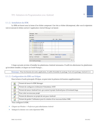 TP2  :  Initiation  à  la  Programmation  avec  Android                                                                     4              
                                                                                                                                                                   
           

I.  1.  2.   Installation  du  SDK  
         Le  SDK  est  fourni  sous  la  forme  d’un  fichier  compressé.  Une  fois  ce  fichier  décompressé,  aller  vers  le  répertoire  
tools  et  exécuter  le  fichier  android.  L’application  Android  Manager  est  lancée  :  




                                                                                                                       

         L’étape  suivante  est  donc  d’installer  les  plateformes  Android  nécessaires.  Il  suffit  de  sélectionner  les  plateformes  
qu’on  désire  installer,  et  cliquer  sur  Install  Packages…  

         Remarque  :  Pour  les  besoins  de  notre  application,  il  suffit  d’installer  le  package  Tools  et  le  package  Android  2.3.3.  

I.  1.  3.   Configuration  du  SDK  sur  Eclipse  
         Dans  la  barre  d’outils  principale  d’Eclipse,  on  peut  noter  la  présence  de  boutons  supplémentaires  :  

                       Permet  de  lancer  le  SDK  Manager  
                    
                       Permet  de  configurer  et  démarrer  l’émulateur  AVD  
                    
                       Permet  de  lancer  Android  Lint,  qui  scanne  le  projet  Android  pour  d’éventuels  bugs  
                    
                       Pour  créer  un  nouveau  projet  
                    
                       Permet  de  démarrer  un  projet  de  test  pour  Android  
                    
                      Permet  de  guider  l’utilisateur  pour  la  création  d’un  nouveau  fichier  XML  
                    
           Pour  configurer  le  SDK  :  

         Cliquer  sur  Window  -­‐‑>  Preferences  puis  sélectionner  Android  
         Indiquer  le  chemin  vers  votre  répertoire  SDK.  




         MME.  LILIA  SFAXI                                                                                                                        2011/2012  
 