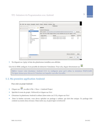 TP2  :  Initiation  à  la  Programmation  avec  Android                                                                              5              
                                                                                                                                                                          
         




                                                                                                                                       
       En  cliquant  sur  Apply,  la  liste  des  plateformes  installées  sera  affichée.    

   Une  fois  le  SDK  configuré,  il  est  possible  de  démarrer  l’émulateur.  Pour  cela,  cliquer  directement  sur                  .  

        TAF-­‐‑1  :   Lancer   votre   émulateur   Android   2.3.3.   Le   configurer   pour   qu’il   utilise   la   résolution   WQVGA400.  
        Naviguer  dessus  pour  découvrir  l’interface  sur  laquelle  vous  allez  travailler.    


I.  2. Ma  première  application  Android  

       Pour  créer  un  projet  Android  :  


       Cliquer  sur          ,  ou  aller  à  File  -­‐‑>  New  -­‐‑>  Android  Project  
       Spécifier  le  nom  du  projet  :  Helloworld,  et  cliquer  sur  Next  

       Choisissez  la  plateforme  Android  à  utiliser  (dans  notre  cas  2.3.3),  cliquer  sur  Next  
         Dans   la   fenêtre   suivante,   vous   devez   spécifier   un   package   à   utiliser,   qui   doit   être   unique.   Ce   package   doit  
        contenir  au  moins  deux  niveaux.  Dans  notre  cas,  on  peut  taper  isi.helloworld  




       MME.  LILIA  SFAXI                                                                                                                                 2011/2012  
 