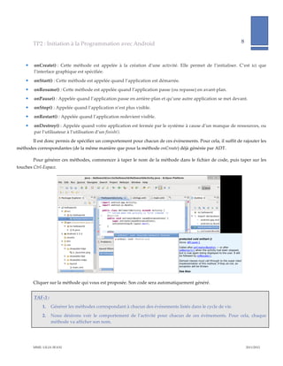 TP2  :  Initiation  à  la  Programmation  avec  Android                                                                             8              
                                                                                                                                                                             
             
           onCreate()  :   Cette   méthode   est   appelée   à   la   création   d’une   activité.   Elle   permet   de   l’initialiser.   C’est   ici   que  
            l’interface  graphique  est  spécifiée.  
           onStart()  :  Cette  méthode  est  appelée  quand  l’application  est  démarrée.    
           onResume()  :  Cette  méthode  est  appelée  quand  l’application  passe  (ou  repasse)  en  avant-­‐‑plan.  
           onPause()  :  Appelée  quand  l’application  passe  en  arrière-­‐‑plan  et  qu’une  autre  application  se  met  devant.  
           onStop()  :  Appelée  quand  l’application  n’est  plus  visible.    
           onRestart()  :  Appelée  quand  l’application  redevient  visible.  

           onDestroy()  :  Appelée  quand  votre  application  est  fermée  par  le  système  à  cause  d’un  manque  de  ressources,  ou  
            par  l’utilisateur  à  l’utilisation  d’un  finish().    
           Il  est  donc  permis  de  spécifier  un  comportement  pour  chacun  de  ces  évènements.  Pour  cela,  il  suffit  de  rajouter  les  
méthodes  correspondantes  (de  la  même  manière  que  pour  la  méthode  onCreate)  déjà  générée  par  ADT.  

           Pour  générer  ces  méthodes,  commencer  à  taper  le  nom  de  la  méthode  dans  le  fichier  de  code,  puis  taper  sur  les  
touches  Ctrl-­‐‑Espace.    




                                                                                                                                                  

           Cliquer  sur  la  méthode  qui  vous  est  proposée.  Son  code  sera  automatiquement  généré.  


            TAF-­‐‑3  :    
                   1.     Générer  les  méthodes  correspondant  à  chacun  des  évènements  listés  dans  le  cycle  de  vie.    
                   2.     Nous   désirons   voir   le   comportement   de   l’activité   pour   chacun   de   ces   évènements.   Pour   cela,   chaque  
                          méthode  va  afficher  son  nom.    




           MME.  LILIA  SFAXI                                                                                                                                2011/2012  
 