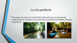 La cita perfecta
• Para pasar una tarde con la cita ideal, lo llevaríamos a un lugar donde
pudiera sentirse cómodo y la zona deTigre, especialmente el Delta, llena las
expectativas.
 