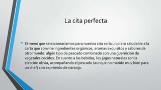 La cita perfecta
• El menú que seleccionaríamos para nuestra cita sería un plato saludable a la
carta que convine ingredientes orgánicos, aromas exquisitos y sabores de
otro mundo: algún tipo de pescado combinado con una guarnición de
vegetales cocidos. En cuanto a las bebidas, los jugos naturales son la
elección obvia, acompañando el pescado (aunque no maride muy bien para
un chef) con exprimido de naranja.
 
