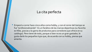La cita perfecta
• Empezó a correr hace cinco años como hobby, y con el correr del tiempo se
fue “profesionalizando”. Es un fanático de las marcas deportivas (su favorita
es Nike, gracias a la gama de productos para corredores que ofrece en su
catálogo). Pero tiene de todo, porque si bien no es un gran gastador, le
gusta darle los pequeños lujos que, de acuerdo con su hobby, piensa que
amerita.
 