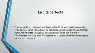 La cita perfecta
• Por eso, gasta en cosas que quizás para el resto de los mortales no son tan
importantes, como varios pares de zapatillas caras para correr en diferentes
pistas, indumentaria deportiva que varía de acuerdo con el clima, y
suplementos dietarios para fortalecerse en la temporada de maratones que
sucede en primavera.
 