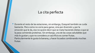 La cita perfecta
• Durante el resto de las estaciones, sin embargo, Ezequiel también se cuida
bastante. Pero como no corre para ganar, sino por diversión y por la
emoción que le da, eso no quiere decir que se mata haciendo dietas o que se
la pasa comiendo proteínas. Sin embargo, una de las cosas saludables que
más le gustan y que no considera un sacrificio es comer frutas.
Particularmente le gusta la banana, y hacer licuados combinando muchas
frutas.
 