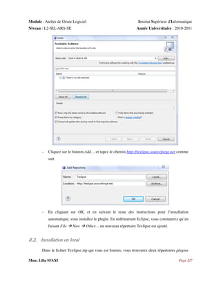 Module : Atelier de Génie Logiciel
Niveau : L2-SIL-ARS-SE

-

Institut Supérieur d'Informatique
Année Universitaire : 2010-2011

Cliquez sur le bouton Add… et tapez le chemin http://texlipse.sourceforge.net comme
suit.

-

En cliquant sur OK, et en suivant le reste des instructions pour l’installation
automatique, vous installez le plugin. En redémarrant Eclipse, vous constaterez qu’en
faisant File

New

Other… un nouveau répertoire Texlipse est ajouté.

II.2. Installation en local
Dans le fichier Texlipse.zip qui vous est fournis, vous trouverez deux répertoires plugins
Mme. Lilia SFAXI

Page 2/7

 