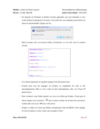 Module : Atelier de Génie Logiciel

Institut Supérieur d'Informatique

Niveau : L2-SIL-ARS-SE
-

Année Universitaire : 2010-2011

En cliquant sur Terminer, la fenêtre suivante apparaîtra, qui vous demande si vous
voulez utiliser la perspective de Latex, c'est-à-dire des vues adéquates pour utiliser au
mieux la fonctionnalité. Cliquez sur Yes.

-

Dans le projet créé, un nouveau fichier, d’extension .tex est créé, avec le contenu
suivant :
documentclass{article}
begin{document}
section{Title}
subsection{Subtitle}
Plain text.
subsection{Another subtitle}
More plain text.
end{document}

-

Ce contenu représente un squelette typique d’un document Latex.

-

Comme pour tous les langages sur Eclipse, la compilation du code se fait
automatiquement. Mais si vous voulez la faire manuellement, aller vers Project
Build Project.

-

Pour visualiser votre fichier généré, un viewer est offert par Eclipse. Il faut pour le
lancer cliquer sur le raccourci :

qui se trouve en haut, sur la barre des raccourcis,

ou bien aller vers Latex Preview Document.
-

Eclipse va utilise un viewer par défaut, normalement celui de MikTex. Pour changer
de viewer (utiliser acrobat reader, par exemple), il faut :

Mme. Lilia SFAXI

Page 4/7

 