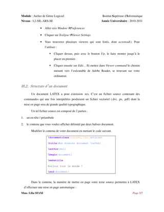 Module : Atelier de Génie Logiciel
Niveau : L2-SIL-ARS-SE

Institut Supérieur d'Informatique
Année Universitaire : 2010-2011

•

Aller vers Window Preferences

•

Cliquer sur Texlipse Viewer Settings

•

Vous trouverez plusieurs viewers qui sont listés, dont acroread(). Pour
l’utiliser :
Cliquer dessus, puis avec le bouton Up, le faire monter jusqu’à le
placer en premier.
Cliquer ensuite sur Edit… Et mettez dans Viewer command le chemin
menant vers l’exécutable de Adobe Reader, se trouvant sur votre
ordinateur.

III.2. Structure d’un document
Un document LATEX a pour extension .tex. C’est un fichier source contenant des
commandes qui une fois interprétées produisent un fichier vectoriel (.dvi, .ps, .pdf) dont la
mise en page sera de grande qualité typographique.
Un tel fichier source est composé de 2 parties :
1.

un en-tête / préambule

2.

le contenu que vous voulez afficher délimité par deux balises document.
Modifier le contenu de votre document en mettant le code suivant.
documentclass[a4paper,10pt]article}
title{Mon Premier document LaTeX}
author{moi}
begin{document}
maketitle
Bonjour tout le monde !
end{document}

Dans le contenu, la manière de mettre en page votre texte source permettra à LATEX
d’effectuer une mise en page automatique :
Mme. Lilia SFAXI

Page 5/7

 