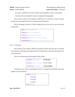 Module : Atelier de Génie Logiciel

Institut Supérieur d'Informatique

Niveau : L2-SIL-ARS-SE

Année Universitaire : 2010-2011

– les espaces, tabulations et retours à la ligne seront interprétés comme un seul espace,
– une ligne vide sera interprétée comme un changement de paragraphe.
Pour revenir à la ligne, il faut indiquer à LATEX que l’on veut forcer le retour à la ligne
en insérant la commande brakline ou son équivalent plus pratique .
Pour le découpage en parties, il suffit d’indiquer quels sont les titres et leur niveau dans
la hiérarchie :
part{Titre de partie}
chapter{Titre du chapitre}
section{Titre de la section}
subsection{Titre de la sous-section}
subsubsection{Titre de la sous-sous-section}

III.3. Formatage
Pour formater votre contenu, LATEX vous propose d’utiliser des blocs que l’on nomme
environnement commençant par begin{nom de l’environnement} et finissant par end{nom de
l’environnement}.
Voici les environnements de formatage les plus utilisés :
textbf{texte gras}

texte gras

textit{texte italique}

texte italique

underline{souligné}

texte souligné

N’oublions pas les listes et énumérations (itemize et enumerate) qui utilisent item pour
signifier un nouvel élément :
begin{itemize}
item

toto

item

tata

item

titi

end{itemize}

Mme. Lilia SFAXI

Page 6/7

 