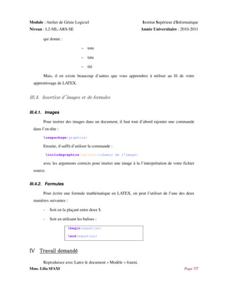 Module : Atelier de Génie Logiciel
Niveau : L2-SIL-ARS-SE

Institut Supérieur d'Informatique
Année Universitaire : 2010-2011

qui donne :
– toto
– tata
– titi
Mais, il en existe beaucoup d’autres que vous apprendrez à utiliser au fil de votre
apprentissage de LATEX.

III.4. Insertion d’images et de formules
III.4.1. Images
Pour insérer des images dans un document, il faut tout d’abord rajouter une commande
dans l’en-tête :
usepackage{graphicx}

Ensuite, il suffit d’utiliser la commande :
includegraphics[options]{chemin de l’image}

avec les arguments corrects pour insérer une image à la l’interprétation de votre fichier
source.
III.4.2. Formules
Pour écrire une formule mathématique en LATEX, on peut l’utiliser de l’une des deux
manières suivantes :
-

Soit en la plaçant entre deux $

-

Soit en utilisant les balises :
begin{equation}
end{equation}

IV Travail demandé
Reproduisez avec Latex le document « Modèle » fourni.
Mme. Lilia SFAXI

Page 7/7

 