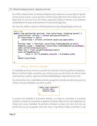 TP2 : Éléments Graphiques Avancés : Adaptateurs & Listes
Page 10
Pour afficher l’élément Item7, la méthode précédente créait simplement un nouvel objet et l’ajoutait
à la liste. Avec le recycler, ce qu’on peut faire c’est de recycler l’objet Item1 et le réutiliser pour créer
l’objet Item7. On aura ainsi à tous les instants uniquement 6 objets en mémoire, ce qui améliorera
considérablement le temps de déroulement et la réactivité de l’application.
Pour faire cela, modifier le code de la méthode getView de la classe MaLigneAdapter comme suit :
c. Méthode 3 : Utilisation du ViewHolder
Un ViewHolder permet de minimiser la quantité de travail dans la fonction getView de l’adaptateur.
Même en réutilisant l’objet convertView, vous remarquez que vous êtes entrain de refaire le même
travail à plusieurs reprises : appel de la méthode findViewById pour chaque élément de la liste.
Pour éviter de faire cela, le ViewHolder permet de sauvegarder les données des éléments passés à la
ListView. Une classe ViewHolder aura l’allure suivante :
Le principe reste semblable à la deuxième méthode : on réutilise le convertView. À la première
utilisation, on initialise le convertView, en appelant la méthode inflate, et nous créons également une
instance de la classe ViewHolder. Elle permettra d’initialiser le contenu d’un item de la liste une
première fois, puis de sauvegarder cette valeur dans un tag, attaché à l’objet convertView. Un tag
 