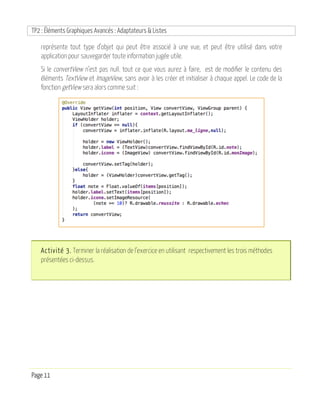 TP2 : Éléments Graphiques Avancés : Adaptateurs & Listes
Page 11
représente tout type d’objet qui peut être associé à une vue, et peut être utilisé dans votre
application pour sauvegarder toute information jugée utile.
Si le convertView n’est pas null. tout ce que vous aurez à faire, est de modifier le contenu des
éléments TextView et ImageView, sans avoir à les créer et initialiser à chaque appel. Le code de la
fonction getView sera alors comme suit :
Activité 3. Terminer la réalisation de l’exercice en utilisant respectivement les trois méthodes
présentées ci-dessus.
 