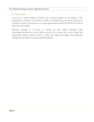 TP2 : Éléments Graphiques Avancés : Adaptateurs & Listes
Page 12
III. Homework
À partir de la version Lollipop de Android, deux nouveaux widgets ont été ajoutés à l’API :
RecyclerView et CardView. Ils permettent de pallier les problèmes de performance posés par les
ListViews classiques, et de proposer une vue plus ergonomique des éléments affichés sous la forme
d’une liste ou d’une grille.
Reprendre l’exemple vu en classe en utilisant ces deux notions. Remplacer l’objet
AutoCompleteTextView par un autre objet qui puisse faire la même chose, mais de façon plus
ergonomique (Spinner, Popup ou autre..). Utiliser des images pour égayer votre application.
N’oubliez pas de respecter les principes du Material Design.
 