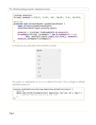 TP2 : Éléments Graphiques Avancés : Adaptateurs & Listes
Page 5
Le résultat que vous allez obtenir doit ressembler au suivant :
Pour ajouter un comportement au clic sur un élément de la liste, il faut surcharger la méthode
onItemClick, comme suit :
 