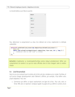 TP2 : Éléments Graphiques Avancés : Adaptateurs & Listes
Page 7
Le résultat obtenu aura l’allure suivante :
Pour déterminer la comportement au choix d’un élément de la liste, implémenter la méthode
onItemClick.
Activité 2. Implémenter un AutoCompleteTextView comme indiqué précédemment. Définir son
comportement de manière à ce que les notes affichées dans la liste changent selon la matière
choisie.
II.4 Liste Personnalisée
Dans le cas où on aimerait que le contenu de la liste soit plus complexe qu’un simple TextView, et
qu’il puisse changer dynamiquement selon l’élément à afficher, par exemple, il faut définir votre
propre adaptateur. Pour cela :
1. Commencer par définir un layout représentant une ligne de la liste. Pour cela, créer un
fichier XML dans le répertoire res/layout appelé ma_ligne.xml, qui définit le contenu d’une
 