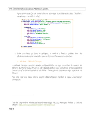TP2 : Éléments Graphiques Avancés : Adaptateurs & Listes
Page 8
ligne, comme suit : (ne pas oublier d’insérer les images drawables nécessaires. J’ai défini ici
deux images : reussite et echec)
2. Créer une classe qui étend ArrayAdapter, et redéfinir la fonction getView. Pour cela,
plusieurs manières, certaines plus gourmandes en performances que d’autres1
.
a. Méthode 1 : Méthode Classique
La méthode classique consiste à appeler un LayoutInflater , un objet permettant de convertir les
éléments d’un fichier layout XML en un arbre d’objets de type View. La méthode getView, appelée à
chaque fois qu’un élément de la liste est affiché à l’écran, permet de créer un objet à partir de cet
élément.
Pour cela, créer une classe interne appelée MaLigneAdapter, étendant la classe ArrayAdapter,
comme suit :
1
Voir les 10 premières minutes de la conférence Google I/O 2009: Make your Android UI Fast and
Efficient : https://www.youtube.com/watch?v=N6YdwzAvwOA
 