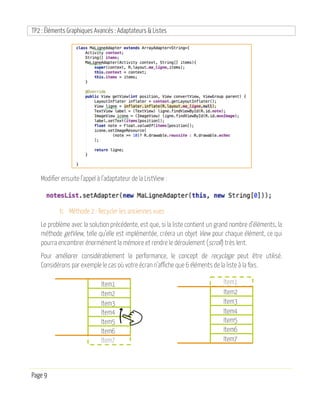 TP2 : Éléments Graphiques Avancés : Adaptateurs & Listes
Page 9
Modifier ensuite l’appel à l’adaptateur de la ListView :
b. Méthode 2 : Recycler les anciennes vues
Le problème avec la solution précédente, est que, si la liste contient un grand nombre d’éléments, la
méthode getView, telle qu’elle est implémentée, créera un objet View pour chaque élément, ce qui
pourra encombrer énormément la mémoire et rendre le déroulement (scroll) très lent.
Pour améliorer considérablement la performance, le concept de recyclage peut être utilisé.
Considérons par exemple le cas où votre écran n’affiche que 6 éléments de la liste à la fois.
Item1
Item2
Item3
Item4
Item5
Item6
Item7
Item2
Item3
Item4
Item5
Item6
Item7
Item1
 