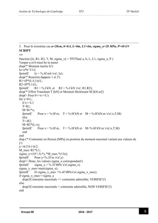 Institut de Technologie du Cambodge TP2 TP Matlab
9Groupe 08 2016 - 2017
3. Pour le troisième cas a=20cm, b=0.4, L=8m, L1=4m, sigma_a=28 MPa, P=40 kN
SCRIPT
>>
function [Iz, R1, R2, T, M, sigma_x] = TP2Thai( a, b, L, L1, sigma_a, P )
%input a et b must be in meter
disp('* Moment inertie Iz')
Iz=a*b^3/12;
fprintf(' Iz = %.4f m4 rn', Iz);
disp('* Reaction dappuis 1 et 2')
R1=(P*(L-L1))/L;
R2=(P*L1)/L;
fprintf(' R1 = %.f kN, et R2 = %.f kN rn', R1,R2);
disp('* Effort Tranchant T [kN] et Moment fléchissant M [kN.m]')
disp('- Pour 0<=x<=L')
for x=0:L;
if x<=L1
T=R1;
M=R1*x;
fprintf(' Pour x = %.0f m, T = %.0f kN et M = %.0f kN.m rn',x,T,M)
else
T=-R2;
M=R2*(L-x);
fprintf(' Pour x = %.0f m, T = %.0f kN et M=%.0f kN.m rn',x,T,M)
end
end
disp ('* Contrainte en flexion [MPa] en position du moment maximal variant aux valeurs de
y')
y=-b/2:0.1:b/2;
M_max=R1*L1;
sigma_x=(10^-3).*y.*M_max.*(1/Iz);
fprintf(' Pour y=%.2f m rn',y)
disp('+ Donc, les valeurs sigma_x correspondant')
fprintf(' sigma_x = %.3f MPa rn',sigma_x)
sigma_x_max=max(sigma_x);
fprintf(' Et sigma_x_max =%.4f MParn',sigma_x_max);
if sigma_x_max<=sigma_a
disp('(Contrainte maximale <= contrainte admisible, VERIFIE!)')
else
disp('(Contrainte maximale > contrainte admisible, NON VERIFIE!)')
end
 