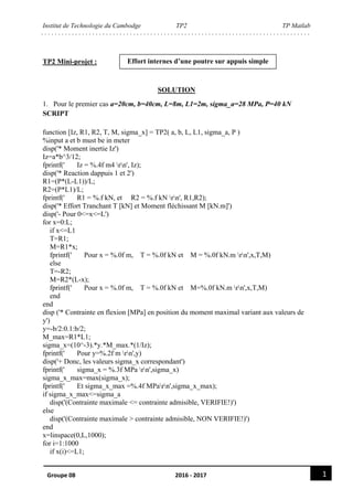 Institut de Technologie du Cambodge TP2 TP Matlab
1Groupe 08 2016 - 2017
TP2 Mini-projet :
SOLUTION
1. Pour le premier cas a=20cm, b=40cm, L=8m, L1=2m, sigma_a=28 MPa, P=40 kN
SCRIPT
function [Iz, R1, R2, T, M, sigma_x] = TP2( a, b, L, L1, sigma_a, P )
%input a et b must be in meter
disp('* Moment inertie Iz')
Iz=a*b^3/12;
fprintf(' Iz = %.4f m4 rn', Iz);
disp('* Reaction dappuis 1 et 2')
R1=(P*(L-L1))/L;
R2=(P*L1)/L;
fprintf(' R1 = %.f kN, et R2 = %.f kN rn', R1,R2);
disp('* Effort Tranchant T [kN] et Moment fléchissant M [kN.m]')
disp('- Pour 0<=x<=L')
for x=0:L;
if x<=L1
T=R1;
M=R1*x;
fprintf(' Pour x = %.0f m, T = %.0f kN et M = %.0f kN.m rn',x,T,M)
else
T=-R2;
M=R2*(L-x);
fprintf(' Pour x = %.0f m, T = %.0f kN et M=%.0f kN.m rn',x,T,M)
end
end
disp ('* Contrainte en flexion [MPa] en position du moment maximal variant aux valeurs de
y')
y=-b/2:0.1:b/2;
M_max=R1*L1;
sigma_x=(10^-3).*y.*M_max.*(1/Iz);
fprintf(' Pour y=%.2f m rn',y)
disp('+ Donc, les valeurs sigma_x correspondant')
fprintf(' sigma_x = %.3f MPa rn',sigma_x)
sigma_x_max=max(sigma_x);
fprintf(' Et sigma_x_max =%.4f MParn',sigma_x_max);
if sigma_x_max<=sigma_a
disp('(Contrainte maximale <= contrainte admisible, VERIFIE!)')
else
disp('(Contrainte maximale > contrainte admisible, NON VERIFIE!)')
end
x=linspace(0,L,1000);
for i=1:1000
if x(i)<=L1;
Effort internes d’une poutre sur appuis simple
 