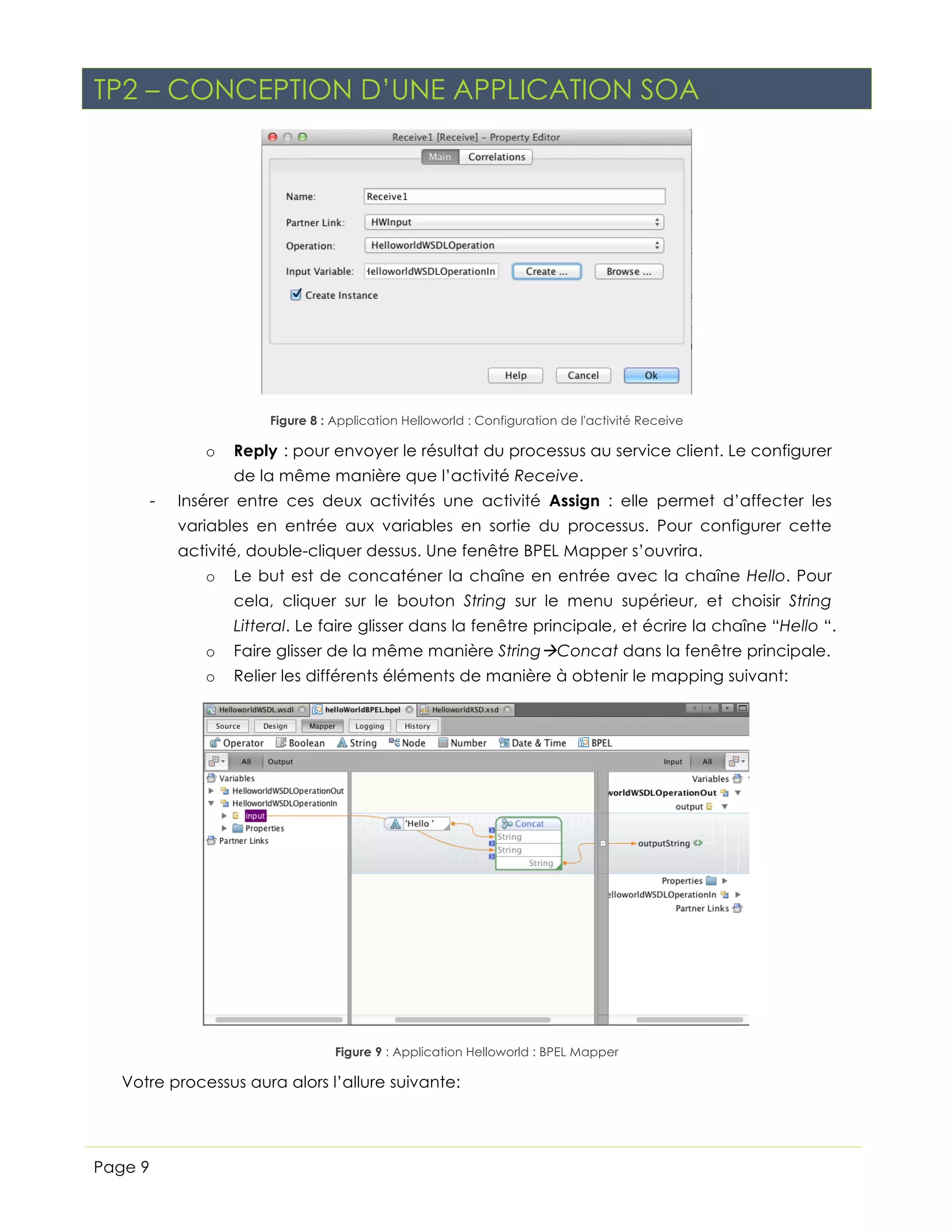 TP2 – CONCEPTION D’UNE APPLICATION SOA

Figure 8 : Application Helloworld : Configuration de l'activité Receive

o

Reply : pour envoyer le résultat du processus au service client. Le configurer
de la même manière que l’activité Receive.

-

Insérer entre ces deux activités une activité Assign : elle permet d’affecter les
variables en entrée aux variables en sortie du processus. Pour configurer cette
activité, double-cliquer dessus. Une fenêtre BPEL Mapper s’ouvrira.
o

Le but est de concaténer la chaîne en entrée avec la chaîne Hello. Pour
cela, cliquer sur le bouton String sur le menu supérieur, et choisir String
Litteral. Le faire glisser dans la fenêtre principale, et écrire la chaîne “Hello “.

o

Faire glisser de la même manière StringàConcat dans la fenêtre principale.

o

Relier les différents éléments de manière à obtenir le mapping suivant:

Figure 9 : Application Helloworld : BPEL Mapper

Votre processus aura alors l’allure suivante:

Page 9

 