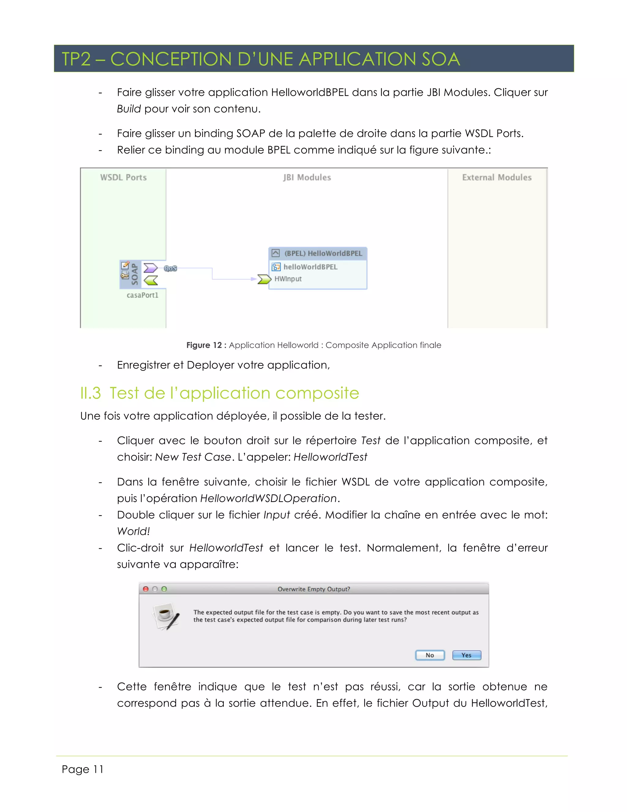 TP2 – CONCEPTION D’UNE APPLICATION SOA
-

Faire glisser votre application HelloworldBPEL dans la partie JBI Modules. Cliquer sur
Build pour voir son contenu.

-

Faire glisser un binding SOAP de la palette de droite dans la partie WSDL Ports.

-

Relier ce binding au module BPEL comme indiqué sur la figure suivante.:

Figure 12 : Application Helloworld : Composite Application finale

-

Enregistrer et Deployer votre application,

II.3 Test de l’application composite
Une fois votre application déployée, il possible de la tester.
-

Cliquer avec le bouton droit sur le répertoire Test de l’application composite, et
choisir: New Test Case. L’appeler: HelloworldTest

-

Dans la fenêtre suivante, choisir le fichier WSDL de votre application composite,
puis l’opération HelloworldWSDLOperation.

-

Double cliquer sur le fichier Input créé. Modifier la chaîne en entrée avec le mot:
World!

-

Clic-droit sur HelloworldTest et lancer le test. Normalement, la fenêtre d’erreur
suivante va apparaître:

-

Cette fenêtre indique que le test n’est pas réussi, car la sortie obtenue ne
correspond pas à la sortie attendue. En effet, le fichier Output du HelloworldTest,
étant resté vide, n’a pas montré le résultat correct que vous attendiez. En cliquant

Page 11

 
