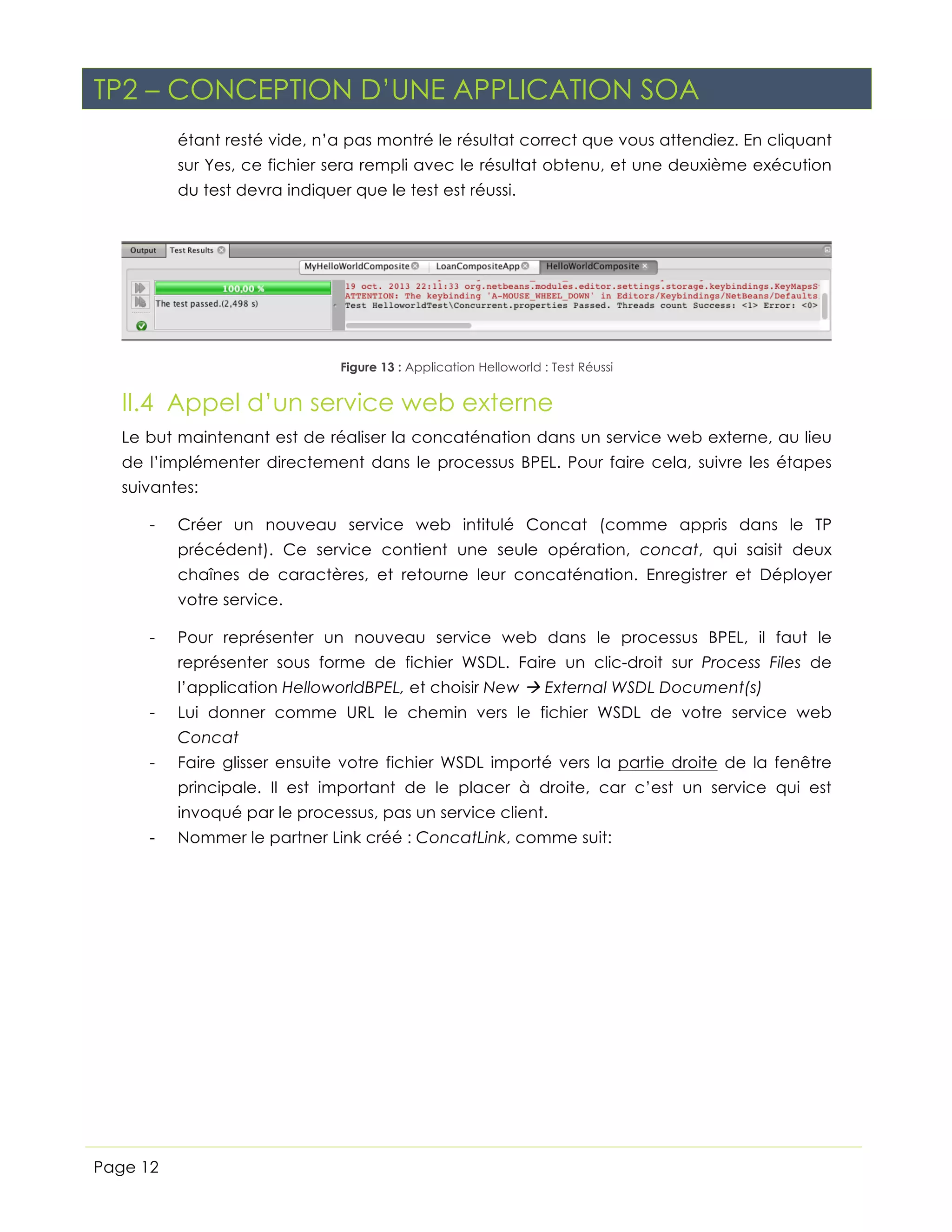 TP2 – CONCEPTION D’UNE APPLICATION SOA
sur Yes, ce fichier sera rempli avec le résultat obtenu, et une deuxième exécution
du test devra indiquer que le test est réussi.

Figure 13 : Application Helloworld : Test Réussi

II.4 Appel d’un service web externe
Le but maintenant est de réaliser la concaténation dans un service web externe, au lieu
de l’implémenter directement dans le processus BPEL. Pour faire cela, suivre les étapes
suivantes:
-

Créer un nouveau service web intitulé Concat (comme appris dans le TP
précédent). Ce service contient une seule opération, concat, qui saisit deux
chaînes de caractères, et retourne leur concaténation. Enregistrer et Déployer
votre service.

-

Pour représenter un nouveau service web dans le processus BPEL, il faut le
représenter sous forme de fichier WSDL. Faire un clic-droit sur Process Files de
l’application HelloworldBPEL, et choisir New à External WSDL Document(s)

-

Lui donner comme URL le chemin vers le fichier WSDL de votre service web
Concat

-

Faire glisser ensuite votre fichier WSDL importé vers la partie droite de la fenêtre
principale. Il est important de le placer à droite, car c’est un service qui est
invoqué par le processus, pas un service client.

-

Page 12

Nommer le partner Link créé : ConcatLink, comme suit:

 