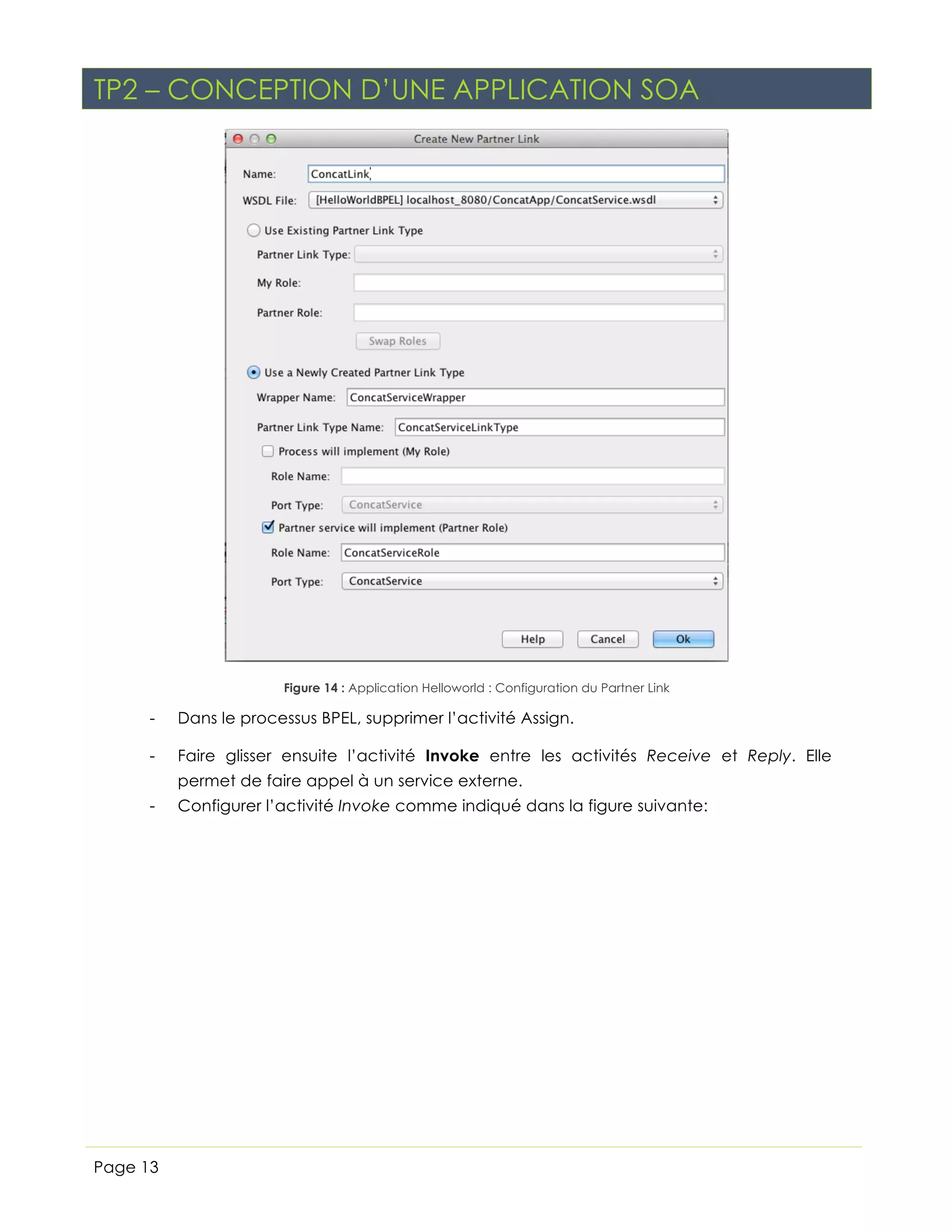 TP2 – CONCEPTION D’UNE APPLICATION SOA

Figure 14 : Application Helloworld : Configuration du Partner Link

-

Dans le processus BPEL, supprimer l’activité Assign.

-

Faire glisser ensuite l’activité Invoke entre les activités Receive et Reply. Elle
permet de faire appel à un service externe.

-

Page 13

Configurer l’activité Invoke comme indiqué dans la figure suivante:

 